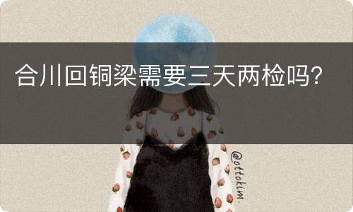 合川回铜梁需要三天两检吗？