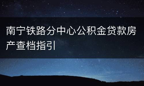 南宁铁路分中心公积金贷款房产查档指引