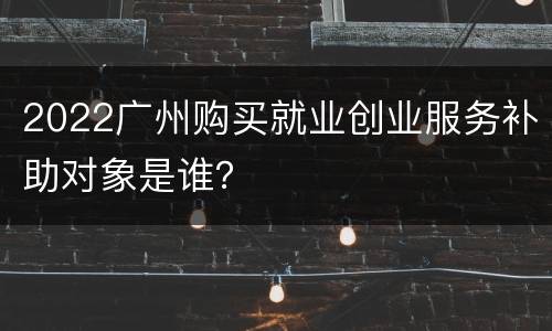 2022广州购买就业创业服务补助对象是谁？