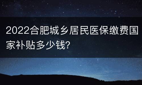 2022合肥城乡居民医保缴费国家补贴多少钱？