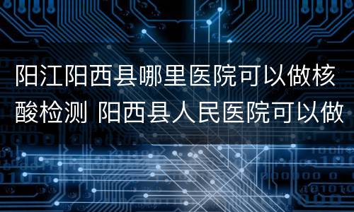 阳江阳西县哪里医院可以做核酸检测 阳西县人民医院可以做核酸检测吗