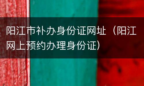 阳江市补办身份证网址（阳江网上预约办理身份证）