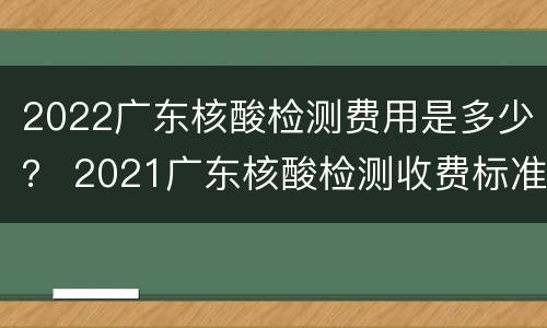 2022广东核酸检测费用是多少？ 2021广东核酸检测收费标准