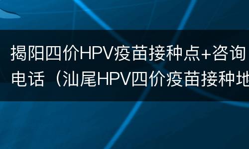 揭阳四价HPV疫苗接种点+咨询电话（汕尾HPV四价疫苗接种地点）