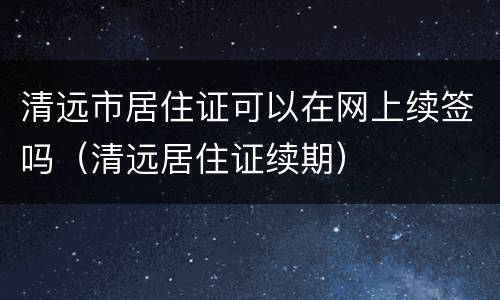 清远市居住证可以在网上续签吗（清远居住证续期）