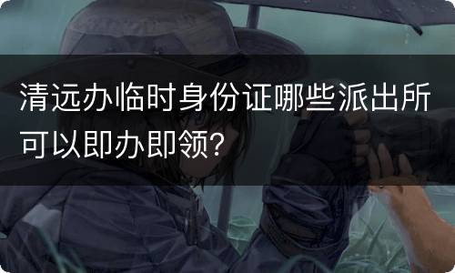 清远办临时身份证哪些派出所可以即办即领？