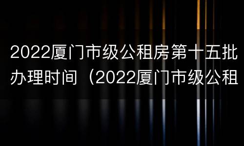 2022厦门市级公租房第十五批办理时间（2022厦门市级公租房第十五批办理时间是多少）