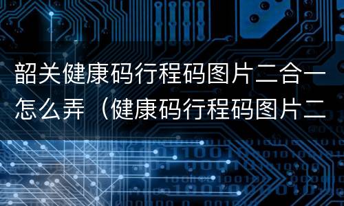 韶关健康码行程码图片二合一怎么弄（健康码行程码图片二合一图片）