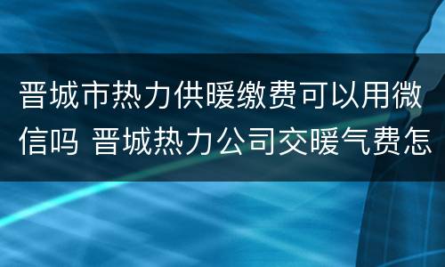 晋城市热力供暖缴费可以用微信吗 晋城热力公司交暖气费怎么交