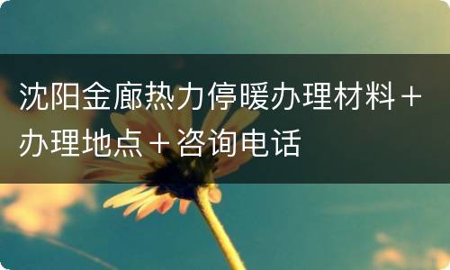 沈阳金廊热力停暖办理材料＋办理地点＋咨询电话