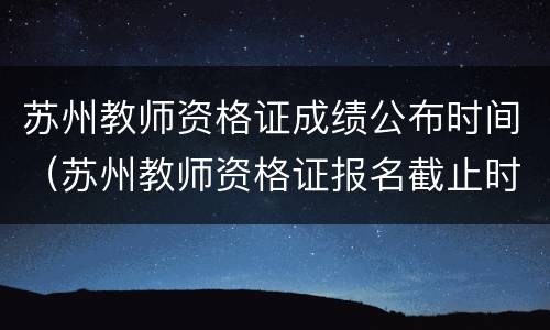 苏州教师资格证成绩公布时间（苏州教师资格证报名截止时间）