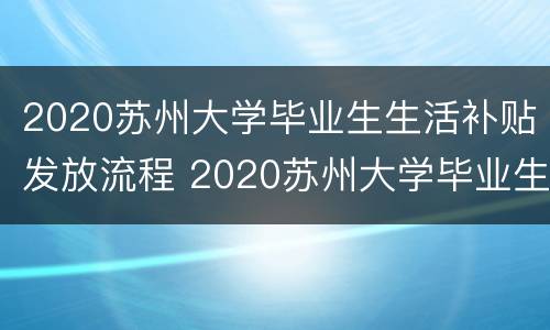 2020苏州大学毕业生生活补贴发放流程 2020苏州大学毕业生生活补贴发放流程视频