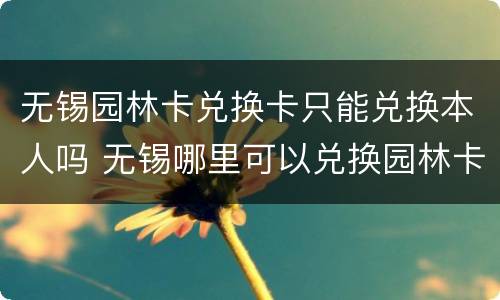无锡园林卡兑换卡只能兑换本人吗 无锡哪里可以兑换园林卡