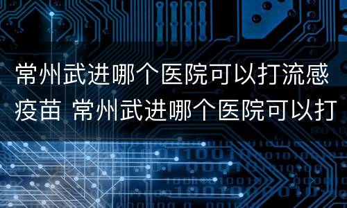 常州武进哪个医院可以打流感疫苗 常州武进哪个医院可以打流感疫苗针