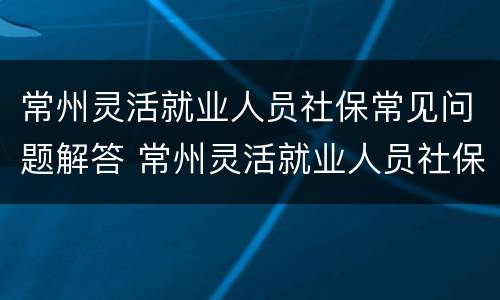 常州灵活就业人员社保常见问题解答 常州灵活就业人员社保常见问题解答大全