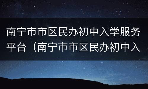 南宁市市区民办初中入学服务平台（南宁市市区民办初中入学服务平台官网）