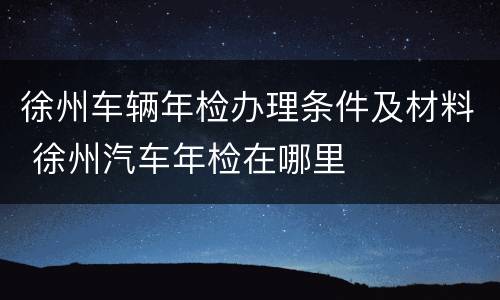 徐州车辆年检办理条件及材料 徐州汽车年检在哪里