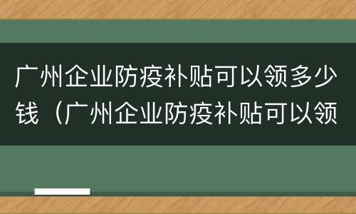 广州企业防疫补贴可以领多少钱（广州企业防疫补贴可以领多少钱啊）