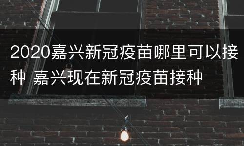 2020嘉兴新冠疫苗哪里可以接种 嘉兴现在新冠疫苗接种