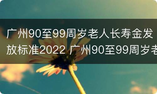 广州90至99周岁老人长寿金发放标准2022 广州90至99周岁老人长寿金发放标准2022年度