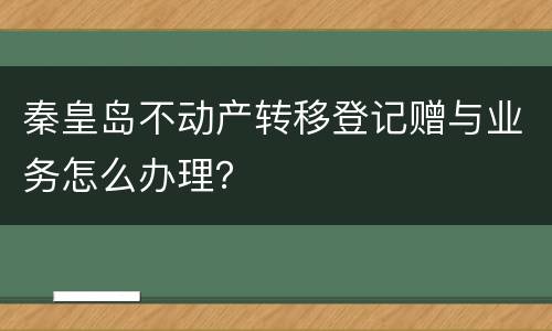 秦皇岛不动产转移登记赠与业务怎么办理？