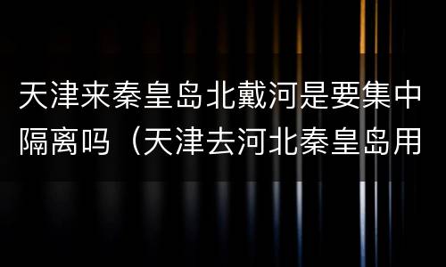 天津来秦皇岛北戴河是要集中隔离吗（天津去河北秦皇岛用做核酸吗）