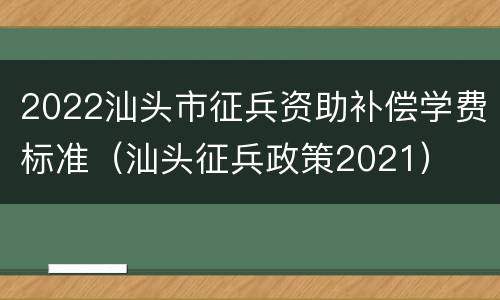 2022汕头市征兵资助补偿学费标准（汕头征兵政策2021）
