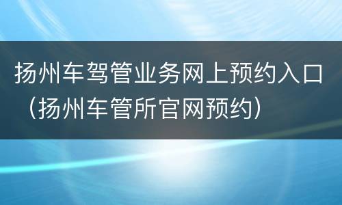 扬州车驾管业务网上预约入口（扬州车管所官网预约）