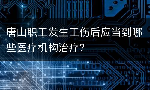 唐山职工发生工伤后应当到哪些医疗机构治疗？