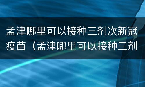 孟津哪里可以接种三剂次新冠疫苗（孟津哪里可以接种三剂次新冠疫苗第四针）