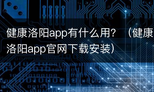 健康洛阳app有什么用？（健康洛阳app官网下载安装）