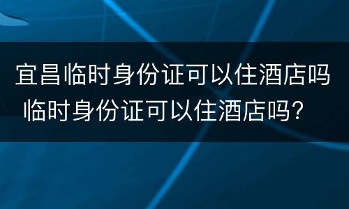 宜昌临时身份证可以住酒店吗 临时身份证可以住酒店吗?