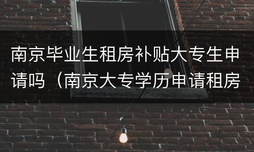 南京毕业生租房补贴大专生申请吗（南京大专学历申请租房补贴）