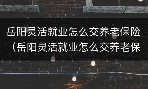 岳阳灵活就业怎么交养老保险（岳阳灵活就业怎么交养老保险的）