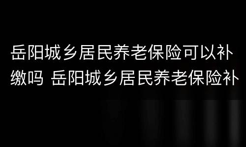 岳阳城乡居民养老保险可以补缴吗 岳阳城乡居民养老保险补贴标准