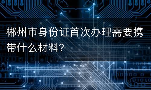 郴州市身份证首次办理需要携带什么材料？
