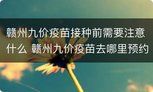赣州九价疫苗接种前需要注意什么 赣州九价疫苗去哪里预约