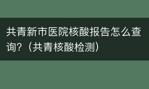 共青新市医院核酸报告怎么查询?（共青核酸检测）