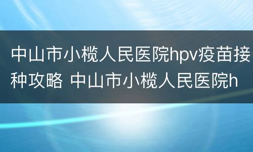 中山市小榄人民医院hpv疫苗接种攻略 中山市小榄人民医院hpv疫苗接种攻略图片