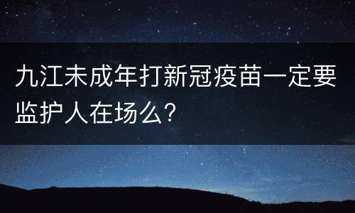 九江未成年打新冠疫苗一定要监护人在场么?
