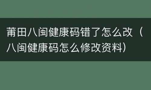 莆田八闽健康码错了怎么改（八闽健康码怎么修改资料）
