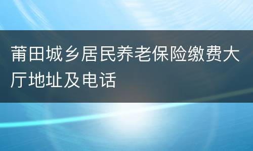 莆田城乡居民养老保险缴费大厅地址及电话