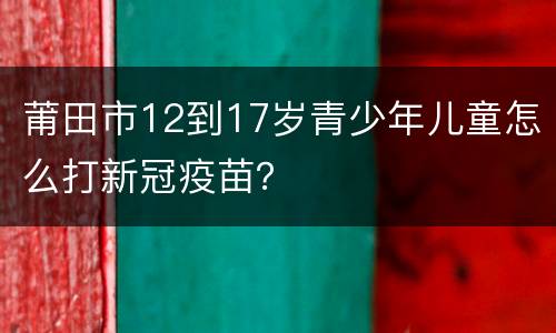莆田市12到17岁青少年儿童怎么打新冠疫苗？