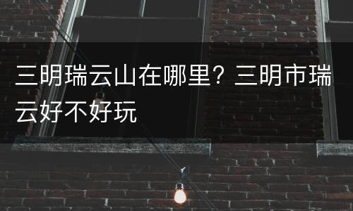 三明瑞云山在哪里? 三明市瑞云好不好玩