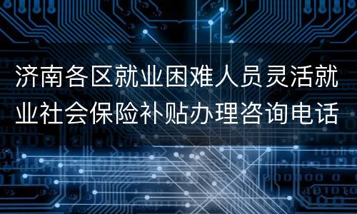 济南各区就业困难人员灵活就业社会保险补贴办理咨询电话