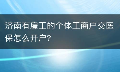 济南有雇工的个体工商户交医保怎么开户？