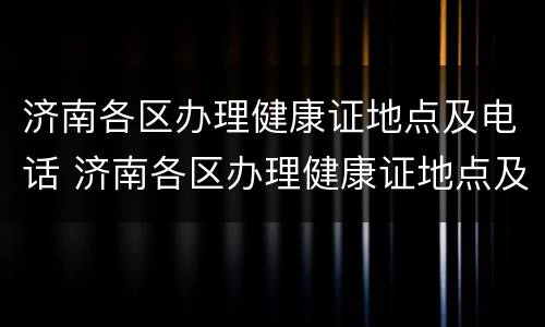 济南各区办理健康证地点及电话 济南各区办理健康证地点及电话号码