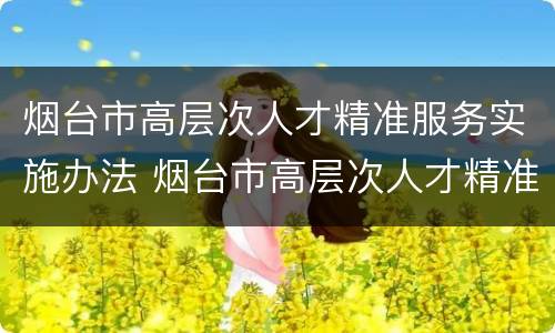 烟台市高层次人才精准服务实施办法 烟台市高层次人才精准服务实施办法(试行