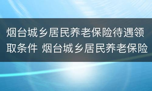 烟台城乡居民养老保险待遇领取条件 烟台城乡居民养老保险档次及领取的金额
