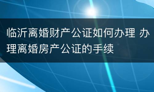 临沂离婚财产公证如何办理 办理离婚房产公证的手续